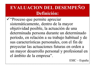 EVALUACION DEL DESEMPEÑO
          Definición:
“Proceso que permite apreciar
 sistemáticamente, dentro de la mayor
 objetividad posible, la actuación de una
 determinada persona durante un determinado
 período, en relación a su trabajo habitual y de
 sus características personales, con el fin de
 proyectar las actuaciones futuras en orden a
 un mayor desarrollo personal y profesional en
 el ámbito de la empresa”.
                                     ESIC – España
 
