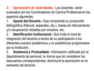 2. Apreciación de Autoridades.- Los docentes serán
evaluados por los Coordinadores de Carrera Profesional en los
aspectos siguientes:
1. Aporte del Docente.- Que comprende su producción
bibliográfica (Manual, separatas, etc.), clases de reforzamiento
y/o recuperación dictadas por iniciativa, etc.
2. Identificación Institucional.- Que mide el nivel de
integración del docente a través de su participación a los
diferentes eventos académicos y no académicos programados
por la Institución.
3. Asistencia y Puntualidad.- Información calificada por el
departamento de personal, la misma que sin considerar los
descuentos correspondientes, disminuirá la apreciación en el
semestre del docente.
 