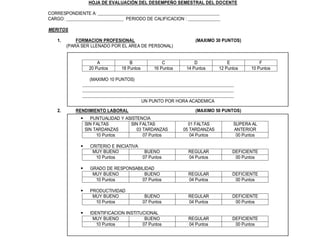 HOJA DE EVALUACIÓN DEL DESEMPEÑO SEMESTRAL DEL DOCENTE

             CORRESPONDIENTE A: _____________________________________________________
             CARGO: _________________________ PERIODO DE CALIFICACION : ______________

             MERITOS

                1.       FORMACION PROFESIONAL                                (MAXIMO 30 PUNTOS)
                     (PARA SER LLENADO POR EL AREA DE PERSONAL)

REALIZADOS
                                  A             B                C            D             E            F
                              20 Puntos     18 Puntos        16 Puntos    14 Puntos     12 Puntos    10 Puntos

CION                          (MAXIMO 10 PUNTOS)
                           __________________________________________________________________
                           __________________________________________________________________
                           __________________________________________________________________
                                                     UN PUNTO POR HORA ACADEMICA

                2.      RENDIMIENTO LABORAL                                   (MAXIMO 50 PUNTOS)
                           PUNTUALIDAD Y ASISTENCIA
                           SIN FALTAS        SIN FALTAS                    01 FALTAS          SUPERA AL
                           SIN TARDANZAS        03 TARDANZAS             05 TARDANZAS         ANTERIOR
                                10 Puntos          07 Puntos                04 Puntos          00 Puntos

                           CRITERIO E INICIATIVA
                              MUY BUENO             BUENO                 REGULAR             DEFICIENTE
                               10 Puntos           07 Puntos              04 Puntos            00 Puntos

                           GRADO DE RESPONSABILIDAD
                              MUY BUENO          BUENO                    REGULAR             DEFICIENTE
                               10 Puntos        07 Puntos                 04 Puntos            00 Puntos

                           PRODUCTIVIDAD
                              MUY BUENO                  BUENO            REGULAR             DEFICIENTE
                               10 Puntos                07 Puntos         04 Puntos            00 Puntos

                           IDENTIFICACION INSTITUCIONAL
                              MUY BUENO             BUENO                 REGULAR             DEFICIENTE
                                10 Puntos          07 Puntos              04 Puntos            00 Puntos
 