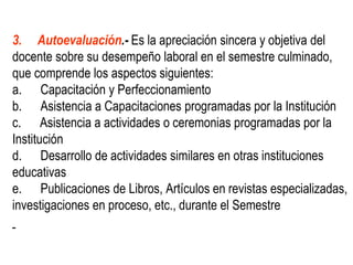 3. Autoevaluación.- Es la apreciación sincera y objetiva del
docente sobre su desempeño laboral en el semestre culminado,
que comprende los aspectos siguientes:
a. Capacitación y Perfeccionamiento
b. Asistencia a Capacitaciones programadas por la Institución
c. Asistencia a actividades o ceremonias programadas por la
Institución
d. Desarrollo de actividades similares en otras instituciones
educativas
e. Publicaciones de Libros, Artículos en revistas especializadas,
investigaciones en proceso, etc., durante el Semestre
 