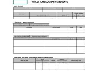 FICHA DE AUTOEVALUACION DOCENTE

Datos Generales
                       Apellido Paterno                                         Apellido Materno                              Nombres



                                                                                                                                    Fecha de Nacimiento
        Nacionalidad
                                                      Correo Electronico Personal                           Estado Civil           Dia     Mes         Año




Capacitacion y Perfecccionamiento
        POST GRADO                        (Adjuntar documento sustentatorio)

                           Especialidad                                               Centro de Estudios                   Desde               Hasta




OTROS ESTUDIOS SUPERIORES                 (Adjuntar documento sustentatorio)

                               Tema                                                   Centro de Estudios                   Desde               Hasta




Desarrollo de actividades similares en otras instituciones educativas
                                                              Periodo                                  Dedicacion
            Centro de Trabajo                                                        Telefono                               Descripción de su Labor
                                                        De               A                          Parcial/Completa
 