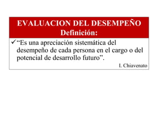 EVALUACION DEL DESEMPEÑO
          Definición:
“Es una apreciación sistemática del
 desempeño de cada persona en el cargo o del
 potencial de desarrollo futuro”.
                                   I. Chiavenato
 