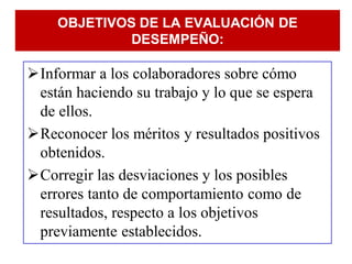 OBJETIVOS DE LA EVALUACIÓN DE
             DESEMPEÑO:

Informar a los colaboradores sobre cómo
 están haciendo su trabajo y lo que se espera
 de ellos.
Reconocer los méritos y resultados positivos
 obtenidos.
Corregir las desviaciones y los posibles
 errores tanto de comportamiento como de
 resultados, respecto a los objetivos
 previamente establecidos.
 