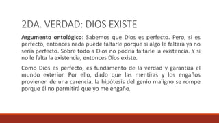 2DA. VERDAD: DIOS EXISTE
Argumento ontológico: Sabemos que Dios es perfecto. Pero, si es
perfecto, entonces nada puede faltarle porque si algo le faltara ya no
sería perfecto. Sobre todo a Dios no podría faltarle la existencia. Y si
no le falta la existencia, entonces Dios existe.
Como Dios es perfecto, es fundamento de la verdad y garantiza el
mundo exterior. Por ello, dado que las mentiras y los engaños
provienen de una carencia, la hipótesis del genio maligno se rompe
porque él no permitirá que yo me engañe.
 