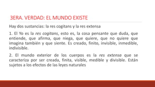 3ERA. VERDAD: EL MUNDO EXISTE
Hay dos sustancias: la res cogitans y la res extensa
1. El Yo es la res cogitans, esto es, la cosa pensante que duda, que
entiende, que afirma, que niega, que quiere, que no quiere que
imagina también y que siente. Es creado, finito, invisible, inmedible,
indivisible.
2. El mundo exterior de los cuerpos es la res extensa que se
caracteriza por ser creada, finita, visible, medible y divisible. Están
sujetos a los efectos de las leyes naturales
 