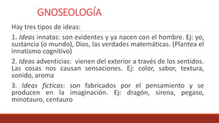 GNOSEOLOGÍA
Hay tres tipos de ideas:
1. Ideas innatas: son evidentes y ya nacen con el hombre. Ej: yo,
sustancia (o mundo), Dios, las verdades matemáticas. (Plantea el
innatismo cognitivo)
2. Ideas adventicias: vienen del exterior a través de los sentidos.
Las cosas nos causan sensaciones. Ej: color, sabor, textura,
sonido, aroma
3. Ideas ficticas: son fabricados por el pensamiento y se
producen en la imaginación. Ej: dragón, sirena, pegaso,
minotauro, centauro
 