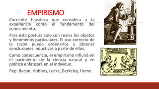 EMPIRISMO
Corriente filosófica que considera a la
experiencia como el fundamento del
conocimiento.
Para esta postura solo son reales los objetos
y fenómenos particulares. El uso correcto de
la razón puede ordenarlos y obtener
conclusiones inductivas a partir de ellos.
Como consecuencia, el empirismo influirá en
el nacimiento de la ciencia natural y en
política enfatizará en el individuo.
Rep: Bacon, Hobbes, Locke, Berkeley, Hume.
 