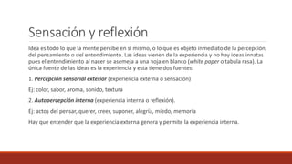 Sensación y reflexión
Idea es todo lo que la mente percibe en sí mismo, o lo que es objeto inmediato de la percepción,
del pensamiento o del entendimiento. Las ideas vienen de la experiencia y no hay ideas innatas
pues el entendimiento al nacer se asemeja a una hoja en blanco (white paper o tabula rasa). La
única fuente de las ideas es la experiencia y esta tiene dos fuentes:
1. Percepción sensorial exterior (experiencia externa o sensación)
Ej: color, sabor, aroma, sonido, textura
2. Autopercepción interna (experiencia interna o reflexión).
Ej: actos del pensar, querer, creer, suponer, alegría, miedo, memoria
Hay que entender que la experiencia externa genera y permite la experiencia interna.
 