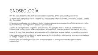 GNOSEOLOGÍA
Hay dos tipos de contenidos de la conciencia (percepciones). Entre los cuales hay dos clases:
a) impresiones: son percepciones sensoriales y percepciones internas (afectos, emociones, deseos). Son de
alta intensidad
b) pensamientos (ideas): son imágenes de las impresiones que tenemos cuando reflexionamos sobre ellas,
las recordamos o las imaginamos. Son de baja intensidad
A partir de las impresiones surgen las ideas simples. Por ejemplo, al ver la mota ud. está teniendo una
impresión de mota. Cuando no vemos la mota y la imaginamos estamos teniendo una idea de la misma.
A partir de esas ideas y mediante la imaginación, el hombre tiene la capacidad de formar ideas complejas
Estas ideas se conectan mediante la ley de la asociación siguiendo los principios de semejanza, contigüidad
en tiempo o lugar, y causa-efecto
Un concepto solo tiene significado si los componentes de su correspondiente idea derivan de las
impresiones
 