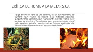 CRÍTICA DE HUME A LA METAFÍSICA
“Si [al recorrer los libros de una biblioteca] cae en nuestras manos, por
ejemplo, algún volumen de teología, o de metafísica escolástica,
preguntémonos: ¿contiene algún razonamiento abstracto relativo a una
cantidad o a un número? No. ¿Contiene algún razonamiento experimental
sobre cuestiones de hecho y de existencia? No. Entonces, arrojémoslo a las
llamas, porque sólo puede contener sofismas y supercherías”.
 