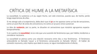 CRÍTICA DE HUME A LA METAFÍSICA
La causalidad, la sustancia y el yo, según Hume, son solo creencias, puesto que, de hecho, jamás
tengo experiencias de ellas.
Si me atengo solo a la experiencia, debo decir que el yo se me aparece como un haz de sensaciones,
como un puro fluir de actos de consciencia y no como un yo puro único sustancial.
La idea de sustancia, por su parte, se disuelve en sensaciones que nosotros agrupamos espacio-
temporalmente.
Y, en cuanto a la causalidad, no es más que una sucesión de fenómenos que, por hábito, tendemos a
considerar necesaria.
La causalidad se piensa como una relación necesaria entre dos o mas fenómenos. El fenómeno
antecedente es llamado ‘causa’ y el fenómeno consecuente es llamado ‘efecto’. Al hablar de
conexión necesaria, esto implica que dada la causa, se sigue inevitablemente el efecto.
 