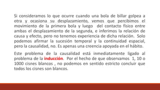 Si consideramos lo que ocurre cuando una bola de billar golpea a
otra y ocasiona su desplazamiento, vemos que percibimos el
movimiento de la primera bola y luego del contacto físico entre
ambas el desplazamiento de la segunda, e inferimos la relación de
causa y efecto, pero no tenemos experiencia de dicha relación. Solo
podemos afirmar la sucesión temporal y la continuidad espacial,
pero la causalidad, no. Es apenas una creencia apoyada en el hábito.
Este problema de la causalidad está inmediatamente ligado al
problema de la inducción. Por el hecho de que observamos 1, 10 o
1000 cisnes blancos , no podemos en sentido estricto concluir que
todos los cisnes son blancos.
 