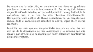 De modo que la inducción, es un método que tiene un gravísimo
problema con respecto a su fundamentación. De hecho, todo intento
de justificación de la inducción parte del principio de regularidad de la
naturaleza que, a su vez, ha sido obtenido inductivamente.
Obviamente, este análisis de Hume desemboca en un escepticismo
radical. Todo el conocimiento científico se apoya, según él, en meras
creencias.
Las únicas certezas que me son permitidas son, por un lado, las que
derivan de la descripción de mis impresiones y su relación con mis
ideas y, por otro, las que se manifiestan en las relaciones cuantitativas
de las matemáticas.
 