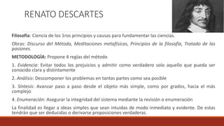 RENATO DESCARTES
Filosofía: Ciencia de los 1ros principios y causas para fundamentar las ciencias.
Obras: Discurso del Método, Meditaciones metafísicas, Principios de la filosofía, Tratado de las
pasiones.
METODOLOGÍA: Propone 4 reglas del método
1. Evidencia: Evitar todos los prejuicios y admitir como verdadero solo aquello que pueda ser
conocido clara y distintamente
2. Análisis: Descomponer los problemas en tantas partes como sea posible
3. Síntesis: Avanzar paso a paso desde el objeto más simple, como por grados, hacia el más
complejo
4. Enumeración: Asegurar la integridad del sistema mediante la revisión o enumeración
La finalidad es llegar a ideas simples que sean intuidas de modo inmediato y evidente. De estas
tendrán que ser deducidas o derivarse proposiciones verdaderas.
 