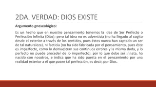 2DA. VERDAD: DIOS EXISTE
Argumento gnoseológico:
Es un hecho que en nuestro pensamiento tenemos la idea de Ser Perfecto o
Perfección Infinita (Dios); pero tal idea no es adventicia (no ha llegado al cogito
desde el exterior a través de los sentidos, pues éstos nunca han captado un ser
de tal naturaleza), ni facticia (no ha sido fabricada por el pensamiento, pues éste
es imperfecto, como lo demuestran sus continuos errores y la misma duda, y lo
perfecto no puede proceder de lo imperfecto), por lo que debe ser innata, ha
nacido con nosotros, e indica que ha sido puesta en el pensamiento por una
realidad exterior a él que posee tal perfección, es decir, por Dios.
 