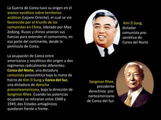 La Guerra de Corea tuvo su origen en el
avance soviético sobre territorios
asiáticos (Lejano Oriente), el cual se vio
favorecido por el triunfo de los                                  Kim Il Sung,
comunistas en China, liderado por Mao                            dictador
Zedong. Rusos y chinos unieron sus                               comunista pro-
fuerzas para extender el comunismo, en                           soviético de
esa parte del continente, desde la                               Corea del Norte
península de Corea.

La ocupación de Corea entre
americanos y soviéticos dio origen a dos
regímenes radicalmente diferentes:
Corea del Norte, una dictadura
comunista prosoviética bajo la mano de
hierro de Kim Il Sung y Corea del Sur,         Syngman Rhee,
una dictadura de derecha                           presidente
pronorteamericana, bajo la dirección de       derechista pro-
Syngman Rhee. Cuando las potencias            norteamericano
ocupantes se retiraron entre 1948 y          de Corea del Sur.
1949, dos Estados antagónicos
quedaron frente a frente.
 