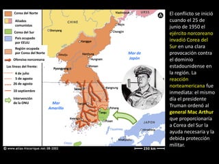 Corea del Norte                            El conflicto se inició
      Aliados                                   cuando el 25 de
      comunistas
                                                junio de 1950 el
     Corea del Sur                              ejército norcoreano
      País ocupado
      por EEUU
                                                invadió Corea del
      Región ocupada                            Sur en una clara
      por Corea del Norte              Mar de   provocación contra
    Ofensiva norcoreana                Japón    el dominio
Las líneas del frente:                          estadounidense en
     4 de julio                                 la región. La
     5 de agosto                                reacción
    26 de agosto
                                                norteamericana fue
    10 septiembre
                                                inmediata: el mismo
    Intervención                                día el presidente
    de la ONU                Mar
                            Amarillo
                                                Truman ordenó al
                                                general Mac Arthur
                                                que proporcionaría
                                                a Corea del Sur la
                                                ayuda necesaria y la
                                                debida protección
                                                militar.
 