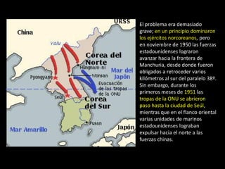 El problema era demasiado
grave; en un principio dominaron
los ejércitos norcoreanos, pero
en noviembre de 1950 las fuerzas
estadounidenses lograron
avanzar hacia la frontera de
Manchuria, desde donde fueron
obligados a retroceder varios
kilómetros al sur del paralelo 38º.
Sin embargo, durante los
primeros meses de 1951 las
tropas de la ONU se abrieron
paso hasta la ciudad de Seúl,
mientras que en el flanco oriental
varias unidades de marinos
estadounidenses lograban
expulsar hacia el norte a las
fuerzas chinas.
 