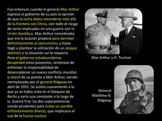 Fue entonces cuando el general Mac Arthur
expresó al gobierno de su país la opinión
de que la lucha debía extenderse más allá
de la frontera con China, con todo el riesgo
de verse implicados en una guerra con la
Unión Soviética. Mac Arthur consideraba
que era la ocasión propicia para derrotar
definitivamente al comunismo, y hasta
llegó a plantear la utilización de un ataque
atómico si la situación así lo requería.
Pero el gobierno estadounidense                Mac Arthur y H. Truman
desaprobó estos proyectos, temeroso de
enfrentar la responsabilidad de
desencadenar un nuevo conflicto mundial,
y relevó de su puesto a Mac Arthur, siendo
reemplazado por el general Ridgway en
abril de 1951. Se asistía nuevamente a lo
que ya se había visto en el bloqueo de            General
Berlín y sería una constante a lo largo de     Matthew B.
la Guerra Fría: las dos superpotencias           Ridgway
siendo prudentes para evitar un posible
enfrentamiento directo, que implicaría el
uso de la fuerza nuclear.
 