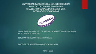 UNIVERSIDAD CATOLICA LOS ANGELES DE CHIMBOTE
FACULTAD DE CIENCIAS E INGENIERIA
ESCUELA PROFESIONAL DE INGENIERI CIVIL
INSTALACIONES SANITARIAS
TEMA: IDENTIFICAR EL TIPO DE SISTEMA DE ABASTECIMIENTO DE AGUA
EN TU VIVIENDA FAMILIAR
ESTUDIANTES: JUDMIR HUAMAN VARGAS
DOCENTE: DR. ANDRES CAMARGO CAYSAHUANA
PERU - 2023
 