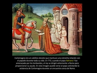 Carlomagno era un católico devoto que mantuvo una estrecha relación con
   el papado durante toda su vida. En 772, cuando el papa Adriano I fue
  amenazado por los lombardos, el rey se dirigió velozmente a Roma para
 proporcionar su ayuda. En esta imagen puede verse al papa solicitando la
      asistencia de Carlomagno durante un encuentro cerca de Roma.
 