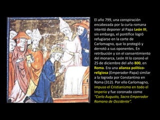 El año 799, una conspiración
encabezada por la curia romana
intentó deponer al Papa León III,
sin embargo, el pontífice logró
refugiarse en la corte de
Carlomagno, que lo protegió y
derrotó a sus oponentes. En
retribución y sin el consentimiento
del monarca, León III lo coronó el
25 de diciembre del año 800, en
Roma. Era una alianza político-
religiosa (Emperador-Papa) similar
a la lograda por Constantino en
Roma (312). Por ello Carlomagno,
impuso el Cristianismo en todo el
Imperio y fue coronado como
“Carlo Augusto, Sacro Emperador
Romano de Occidente”.
 
