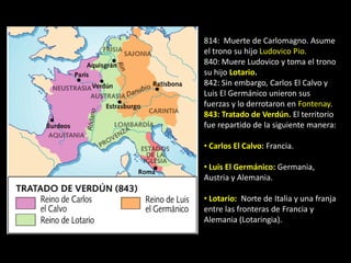 814: Muerte de Carlomagno. Asume
el trono su hijo Ludovico Pio.
840: Muere Ludovico y toma el trono
su hijo Lotario.
842: Sin embargo, Carlos El Calvo y
Luis El Germánico unieron sus
fuerzas y lo derrotaron en Fontenay.
843: Tratado de Verdún. El territorio
fue repartido de la siguiente manera:

• Carlos El Calvo: Francia.

• Luis El Germánico: Germania,
Austria y Alemania.

• Lotario: Norte de Italia y una franja
entre las fronteras de Francia y
Alemania (Lotaringia).
 
