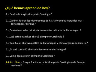 ¿Qué hemos aprendido hoy?
1. ¿De donde surgió el Imperio Carolingio?

2. ¿Quiénes fueron los Mayordomos de Palacio y cuales fueron los más
     destacados? ¿por qué?

3. ¿Cuales fueron las principales campañas militares de Carlomagno ?

4. ¿Qué actuales países abarcó el Imperio Carolingio ?

5. ¿Cuál fue el objetivo político de Carlomagno y cómo organizó su imperio?

6. ¿En qué consistió el renacimiento cultural carolingio?

7. ¿Cómo llegó a su fin el Imperio Carolingio?

Juicio crítico: ¿Porqué fue importante el Imperio Carolingio en la Europa
     medieval?
 