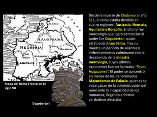 Desde la muerte de Clodoveo el año
                                511, el reino estaba dividido en
                                cuatro regiones: Austrasia, Neustria,
                                Aquitania y Borgoña. El último rey
                                merovingio que logró centralizar el
                                poder fue Dagoberto I, quien
                                estableció la Ley Sálica. Tras su
                                muerte un período de alianzas y
                                enfrentamientos culminaron con la
                                decadencia de la dinastía
                                merovingia, cuyos últimos
                                exponentes fueron llamados “Reyes
                                Holgazanes”. El poder se concentró
                                en manos de los denominados
                                Mayordomos de Palacio, quienes se
Mapa del Reino Franco en el
                                encargaban de la administración del
siglo VII
                                reino ante la incapacidad de los
                                monarcas, llegando a formar
                                verdaderas dinastías.
                  Dagoberto I
 