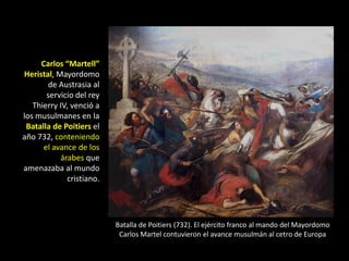 Carlos “Martell”
Heristal, Mayordomo
       de Austrasia al
       servicio del rey
   Thierry IV, venció a
los musulmanes en la
 Batalla de Poitiers el
año 732, conteniendo
      el avance de los
           árabes que
amenazaba al mundo
             cristiano.




                          Batalla de Poitiers (732). El ejército franco al mando del Mayordomo
                           Carlos Martel contuvieron el avance musulmán al cetro de Europa
 