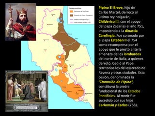 Pipino El Breve, hijo de
Carlos Martel, derrocó al
último rey holgazán,
Childerico III, con el apoyo
del papa Zacarías el año 751,
imponiendo a la dinastía
Carolingia. Fue coronado por
el papa Esteban II el 754
como recompensa por el
apoyo que le prestó ante la
amenaza de los lombardos
del norte de Italia, a quienes
derrotó. Cedió al Papa
territorios los del exarcado de
Ravena y otras ciudades. Esta
cesión, denominada la
“Donación de Pipino”,
constituyó la piedra
fundacional de los Estados
Pontificios. Al morir fue
sucedido por sus hijos
Carlomán y Carlos (768).
 
