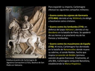 Para expandir su imperio, Carlomagno
                                               efectuó las siguientes campañas militares:

                                               • Guerra contra los sajones de Germania
                                               (772-804): derrotó al rey Witikind y lo obligó
                                               a bautizarse como cristiano.

                                               • Guerra contra los lombardos (774): en
                                               defensa del papa Adriano I, derrota al rey
                                               Desiderio en la batalla de Pavia. Se apoderó
                                               de sus tierras y se proclamó rey de los
                                               francos y lombardos.

                                               • Guerra contra los musulmanes de España
                                               (778): Al inicio, Carlomagno fue derrotado
                                               en la batalla de Roncesvalles donde muere
                                               su sobrino, el conde Roldán, hecho que
                                               inspira La canción de Roldán (primera
                                               canción de gesta francesa). Finalmente, el
Estatua ecuestre de Carlomagno de              año 801, Carlomagno conquistó Barcelona,
Agostino Cornacchini (1725), Basílica de San
                                               estableciendo la Marca Hispánica.
Pedro en Vaticano.
 