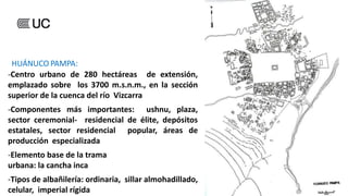 HUÁNUCO PAMPA:
-Centro urbano de 280 hectáreas de extensión,
emplazado sobre los 3700 m.s.n.m., en la sección
superior de la cuenca del río Vizcarra
-Componentes más importantes: ushnu, plaza,
sector ceremonial- residencial de élite, depósitos
estatales, sector residencial popular, áreas de
producción especializada
-Elemento base de la trama
urbana: la cancha inca
-Tipos de albañilería: ordinaria, sillar almohadillado,
celular, imperial rígida
 