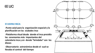 El USHNU INCA:
-Punto axial para la organización espacial y la
planificación en las ciudades inca
-Plataforma ritual desde donde el inca presidía
las ceremonias más importantes del
calendario inca y en donde “brindaba” con los
dioses
-Observatorio astronómico desde el cual se
llevaba el control del tiempo
 