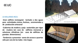 LA KALLANKA INCA:
-Gran edificio rectangular techado a dos aguas
para actividades cívicas, festivas, ceremoniales y
de producción artesanal
-Cubiertas de madera y paja sostenidas por vigas
de madera (en caso de edificios menores) y
columnas cilíndricas (en caso de edificios de
grandes dimensiones)
-Tendencia a presentar vanos de acceso o puertas
sólo por uno de los lados más largos
 