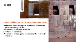 CARACTERÍSTICAS DE LA ARQUITECTURA INCA
-Edificios de planta rectangular distribuidos alrededor de
patios cercados (CANCHAS)
-Presencia de pocos vanos de acceso
y ventanas en los edificios
-Presencia de vanos ciegos u hornacinas en los paramentos
interiores
 