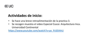 • Se hace una breve retroalimentación de la practica 3.
• Se recogen muestra el video Especial Cusco: Arquitectura Inca.
Universidad Continental
https://www.youtube.com/watch?v=yo_PzSEthhU
Actividades de inicio:
 