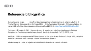 Barraza Lescano, Sergio «Redefiniendo una categoría arquitectónica inca: la kallanka», Bulletin de
l'Institut français d'études andines [En línea], 39 (1) | 2010, Publicado el 01 octubre 2010, consultado el 14
marzo 2021. URL: http://journals.openedition.org/bifea/2129; DOI: https://doi.org/10.4000/bifea.212
Farrington, i. & Zapata, J., 2003 – Nuevos cánones de arquitectura inka: investigaciones en el sitio de
Tambokancha (Tumibamba, Jaquijahuana, Cuzco). Boletín de Arqueología PUCP, 7: 57-77; Lima
Morris, C., 1999 – La arquitectura del Tahuantinsuyo. In: Los Incas: Arte y símbolos (F. Pease, ed.): 1-59; Lima:
Banco de Crédito del Perú. Colección Familiar Arte y Tesoros del Perú.
Rostworowsky, M. (1999). El imperio del Tawantinsuyu. Instituto de Estudios Peruanos.
Referencia bibliográfica
 