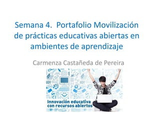 Semana 4. Portafolio Movilización
de prácticas educativas abiertas en
ambientes de aprendizaje
Carmenza Castañeda de Pereira
 