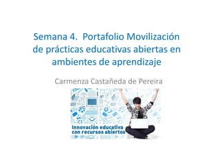 Semana 4. Portafolio Movilización
de prácticas educativas abiertas en
ambientes de aprendizaje
Carmenza Castañeda de PereiraCarmenza Castañeda de Pereira
 
