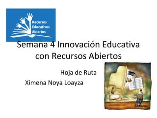 Semana 4 Innovación Educativa
con Recursos Abiertos
Hoja de Ruta
Ximena Noya Loayza
 