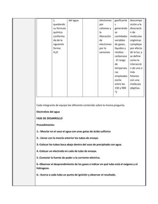 ),
quedando
su formula
química
conforma
da de la
siguiente
forma:
H2O
del agua. electrones
por
cationes y
la
liberación
de
electrones
por lo
sansones
gasificante
s
generándo
se
cantidades
variables
de gases,
líquidos y
residuo
carbonoso
. El rango
de
temperatu
ras
empleadas
oscila
entre los
150 y 900
°C
descompo
sición a la
disociació
n de
moléculas
orgánicas
complejas
por efecto
de la luz, y
se define
como la
interacció
n de uno o
más
fotones
con una
molécula
objetiva.
Cada integrante de equipo lee diferente contenido sobre la misma pregunta.
Electrolisis del agua
FASE DE DESARROLLO
Procedimiento:
1.- Mezclar en el vaso el agua con unas gotas de ácido sulfúrico
2.- Llenar con la mezcla anterior los tubos de ensaye.
3.-Colocar los tubos boca abajo dentro del vaso de precipitado con agua.
4.-Colocar un electrodo en cada de tubo de ensaye.
5.-Conectar la fuente de poder a la corriente eléctrica.
6.-Observar el desprendimiento de los gases e indicar en qué tubo está el oxígeno y el
hidrogeno.
6.- Acerca a cada tubo un punto de ignición y observar el resultado.
 