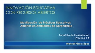 INNOVACIÓN EDUCATIVA 
CON RECURSOS ABIERTOS 
Movilización de Prácticas Educativas 
Abiertas en Ambientes de Aprendizaje 
Portafolio de Presentación 
Práctica # 4 
Manuel Pérez López 
 