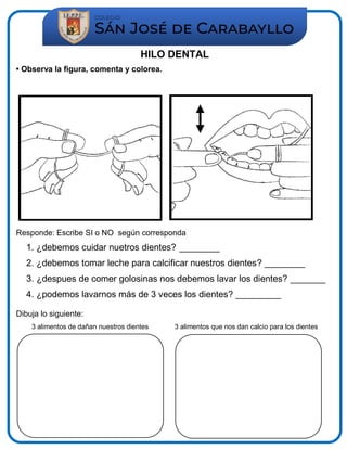 HILO DENTAL
• Observa la figura, comenta y colorea.
Responde: Escribe SI o NO según corresponda
1. ¿debemos cuidar nuetros dientes? ________
2. ¿debemos tomar leche para calcificar nuestros dientes? ________
3. ¿despues de comer golosinas nos debemos lavar los dientes? _______
4. ¿podemos lavarnos más de 3 veces los dientes? _________
Dibuja lo siguiente:
3 alimentos de dañan nuestros dientes 3 alimentos que nos dan calcio para los dientes
 