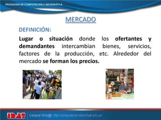 MERCADO
DEFINICIÓN:
Lugar o situación donde los ofertantes y
demandantes intercambian bienes, servicios,
factores de la producción, etc. Alrededor del
mercado se forman los precios.
 