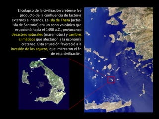 El colapso de la civilización cretense fue
       producto de la confluencia de factores
 externos e internos. La isla de Thera (actual
 isla de Santorín) era un cono volcánico que
   erupcionó hacia el 1450 a.C., provocando
 desastres naturales (maremotos) y cambios
      climáticos que afectaron a la economía
        cretense. Esta situación favoreció a la
invasión de los aqueos, que marcaron el fin
                            de esta civilización.
 