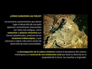 ¿CÓMO SURGIERON LAS POLEIS?

Los primeros asentamientos que darían
          lugar al desarrollo de una polis
   aparecen normalmente relacionados
           con sitios más antiguos, como
   santuarios o palacios micénicos que
  fueron abandonados, producto de las
        invasiones indoeuropeas, y que
volvieron a cobrar vida como centro de
      desarrollo de estas comunidades.


            La desintegración de la cultura micénica implicó la decadencia del sistema
           monárquico y el ascenso de una aristocracia rural que basó su dominio en la
                                       propiedad de la tierra, las cosechas y el ganado.
 