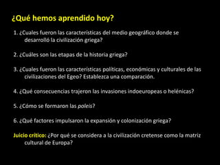 ¿Qué hemos aprendido hoy?
1. ¿Cuales fueron las características del medio geográfico donde se
     desarrolló la civilización griega?

2. ¿Cuáles son las etapas de la historia griega?

3. ¿Cuales fueron las características políticas, económicas y culturales de las
     civilizaciones del Egeo? Establezca una comparación.

4. ¿Qué consecuencias trajeron las invasiones indoeuropeas o helénicas?

5. ¿Cómo se formaron las poleis?

6. ¿Qué factores impulsaron la expansión y colonización griega?

Juicio crítico: ¿Por qué se considera a la civilización cretense como la matriz
     cultural de Europa?
 