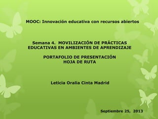 MOOC: Innovación educativa con recursos abiertos
Semana 4. MOVILIZACIÓN DE PRÁCTICAS
EDUCATIVAS EN AMBIENTES DE APRENDIZAJE
PORTAFOLIO DE PRESENTACIÓN
HOJA DE RUTA
Leticia Oralia Cinta Madrid
Septiembre 25, 2013
 