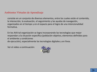 Ambientes Virtuales de Aprendizaje
consiste en un conjunto de diversos elementos, entre los cuales están el contenido,
la interacción, la evaluación, el seguimiento y las ayudas de navegación,
organizados en el tiempo y en el espacio para el logro de una intencionalidad
formativa.
En los AVA tal organización se logra incorporando las tecnologías que mejor
respondan a la situación específica (población objetivo, elementos definidos para
el ambiente y condiciones
de ejecución), especialmente las tecnologías digitales y en línea.
Ver el video a continuación:
 